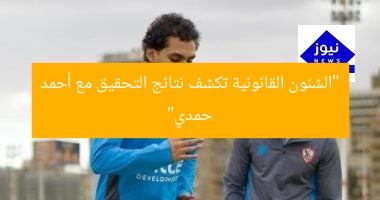 “الشئون القانونية تكشف نتائج التحقيق مع أحمد حمدي”
