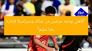 “الأهلي يواجه عرضين من زمالك وسيراميكا لإعارة رضا سليم”