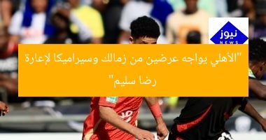 “الأهلي يواجه عرضين من زمالك وسيراميكا لإعارة رضا سليم”