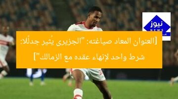 [العنوان المعاد صياغته: “الجزيرى يُثير جدلًا: شرط واحد لإنهاء عقده مع الزمالك”]