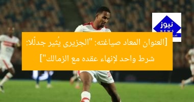 [العنوان المعاد صياغته: “الجزيرى يُثير جدلًا: شرط واحد لإنهاء عقده مع الزمالك”]