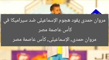 مروان حمدى يقود هجوم الإسماعيلى ضد سيراميكا في كأس عاصمة مصر