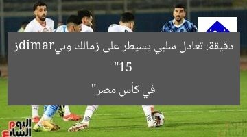“15 دقيقة: تعادل سلبي يسيطر على زمالك وبيramidز في كأس مصر”