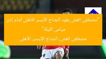 “مصطفى العش يقود الجناح الأيسر للأهلى أمام إنتر ميامى الليلة”  
مصطفى العش, الجناح الأيسر, الأهلى
