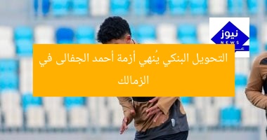 التحويل البنكي يُنهي أزمة أحمد الجفالى في الزمالك