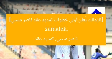 الزمالك يعلن موعد تمديد عقد ناصر منسي