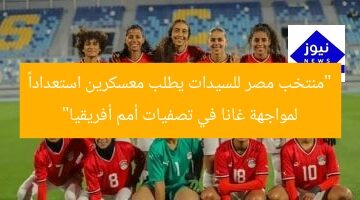 “منتخب مصر للسيدات يطلب معسكرين استعداداً لمواجهة غانا في تصفيات أمم أفريقيا”