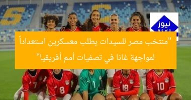 “منتخب مصر للسيدات يطلب معسكرين استعداداً لمواجهة غانا في تصفيات أمم أفريقيا”