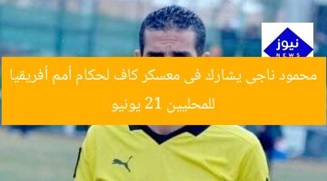 محمود ناجى يشارك فى معسكر كاف لحكام أمم أفريقيا للمحليين 21 يونيو