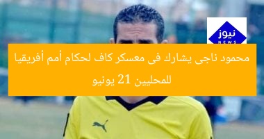 محمود ناجى يشارك فى معسكر كاف لحكام أمم أفريقيا للمحليين 21 يونيو