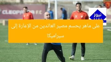 على ماهر يحسم مصير العائدين من الإعارة إلى سيراميكا