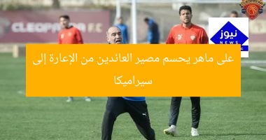 على ماهر يحسم مصير العائدين من الإعارة إلى سيراميكا