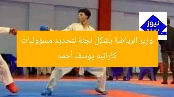 وزير الرياضة يُشكِّل لجنة لتحديد مسؤوليات كاراتيه يوسف أحمد