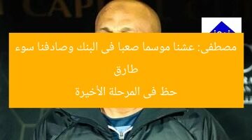 طارق مصطفى: عشنا موسما صعبا فى البنك وصادفنا سوء حظ فى المرحلة الأخيرة