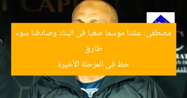 طارق مصطفى: عشنا موسما صعبا فى البنك وصادفنا سوء حظ فى المرحلة الأخيرة