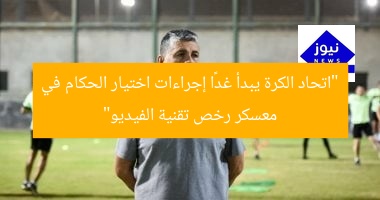 “اتحاد الكرة يبدأ غدًا إجراءات اختيار الحكام في معسكر رخص تقنية الفيديو”