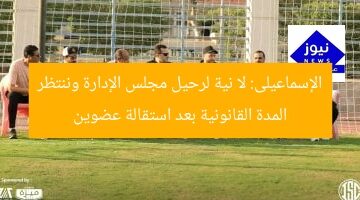 الإسماعيلى: لا نية لرحيل مجلس الإدارة وننتظر المدة القانونية بعد استقالة عضوين