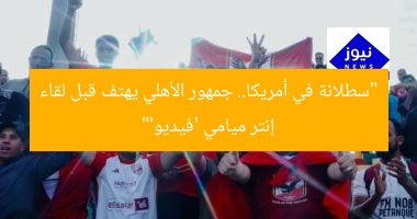 “سطلانة في أمريكا.. جمهور الأهلي يهتف قبل لقاء إنتر ميامي ‘فيديو'”