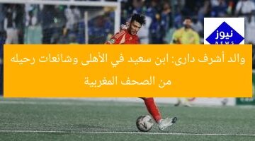 والد أشرف دارى: ابن سعيد في الأهلى وشائعات رحيله من الصحف المغربية