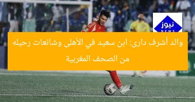 والد أشرف دارى: ابن سعيد في الأهلى وشائعات رحيله من الصحف المغربية