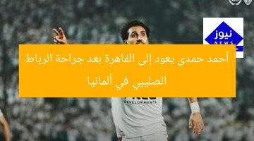 أحمد حمدى يعود إلى القاهرة بعد جراحة الرباط الصليبي في ألمانيا