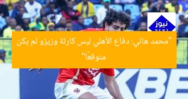 “محمد هاني: دفاع الأهلي ليس كارثة وزيزو لم يكن متوقعًا”