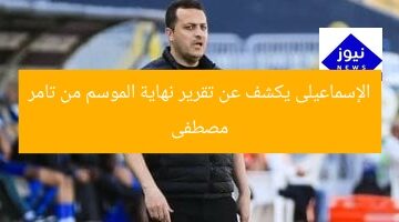الإسماعيلى يكشف تفاصيل تقرير نهاية الموسم من تامر مصطفى