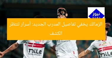 الزمالك يخفي تفاصيل المدرب الجديد: أسرار تنتظر الكشف
