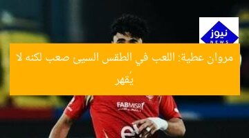 مروان عطية: اللعب في الطقس السيئ صعب لكنه لا يُقهر