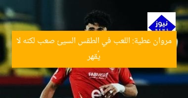 مروان عطية: اللعب في الطقس السيئ صعب لكنه لا يُقهر