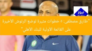“طارق مصطفى: 5 خطوات مثيرة لوضع الرتوش الأخيرة على القائمة الأولية للبنك الأهلي”