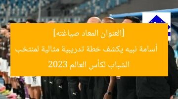 “أسامة نبيه يكشف خطة تدريب منتخب الشباب لكأس العالم”