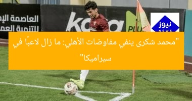 “محمد شكرى ينفي مفاوضات الأهلي: ما زال لاعبًا في سيراميكا”