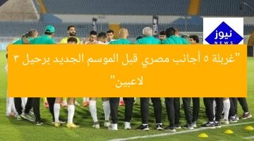 “غربلة 5 أجانب مصري قبل الموسم الجديد برحيل 3 لاعبين”