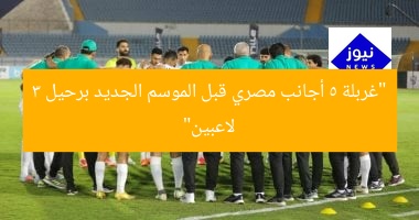 “غربلة 5 أجانب مصري قبل الموسم الجديد برحيل 3 لاعبين”