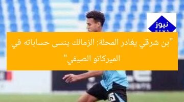 “بن شرقي يغادر المحلة: الزمالك ينسى حساباته في الميركاتو الصيفي”