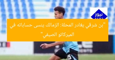 “بن شرقي يغادر المحلة: الزمالك ينسى حساباته في الميركاتو الصيفي”