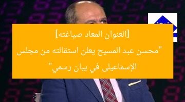 [العنوان المعاد صياغته]  
“محسن عبد المسيح يعلن استقالته من مجلس الإسماعيلى في بيان رسمي”