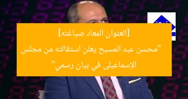 [العنوان المعاد صياغته]  
“محسن عبد المسيح يعلن استقالته من مجلس الإسماعيلى في بيان رسمي”