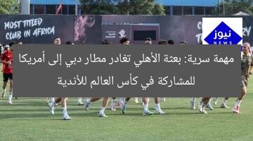 مهمة سرية: بعثة الأهلي تغادر مطار دبي إلى أمريكا للمشاركة في كأس العالم للأندية
