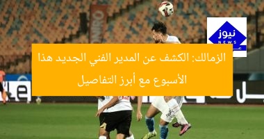 الزمالك: الكشف عن المدير الفني الجديد هذا الأسبوع مع أبرز التفاصيل