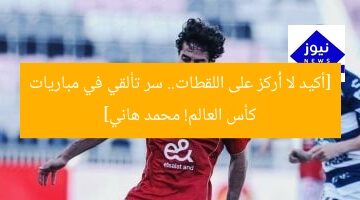 [أكيد لا أُركز على اللقطات.. سر تألقي في مباريات كأس العالم! محمد هاني]