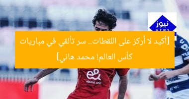 [أكيد لا أُركز على اللقطات.. سر تألقي في مباريات كأس العالم! محمد هاني]
