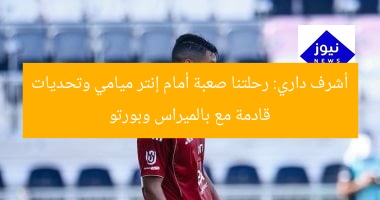 أشرف داري: رحلتنا صعبة أمام إنتر ميامي وتحديات قادمة مع بالميراس وبورتو