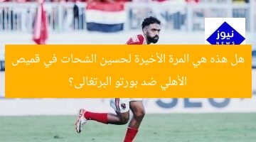 هل هذه هي المرة الأخيرة لحسين الشحات في قميص الأهلي ضد بورتو البرتغالى؟