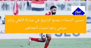 حسين الشحات يصنع التاريخ في مباراة الأهلي وإنتر ميامي رغم استياء الجماهير
