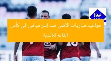 مواعيد مباريات الأهلي ضد إنتر ميامى في كأس العالم للأندية