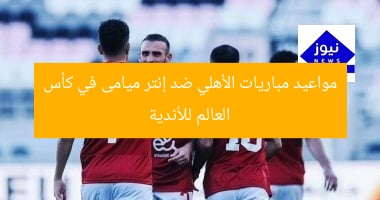 مواعيد مباريات الأهلي ضد إنتر ميامى في كأس العالم للأندية