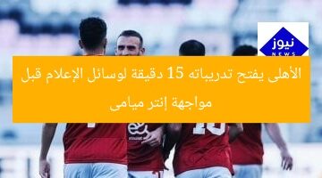 الأهلى يفتح تدريباته 15 دقيقة لوسائل الإعلام قبل مواجهة إنتر ميامى