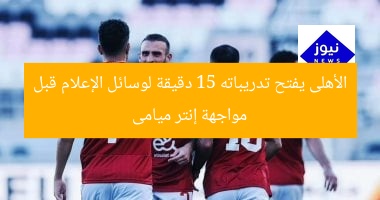 الأهلى يفتح تدريباته 15 دقيقة لوسائل الإعلام قبل مواجهة إنتر ميامى